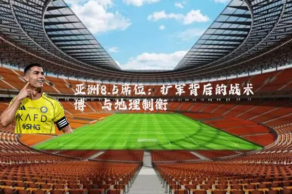 亚洲8.5席位：扩军背后的战术博弈与地理制衡